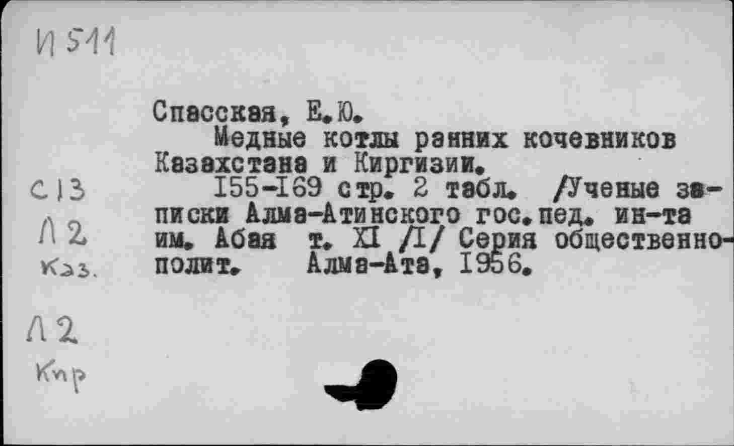 ﻿И 5'44
Спасская, Е.Ю.
Медные котлы ранних кочевников Казахстана и Киргизии.
С13	I55-I69 стр. 2 табл. /Ученые за-
писки Алма-Атинского гос.пед. ин-та
Hz* им. Абая т. XI /I/ Серия общественно-полит. Алма-Ата, 1956.